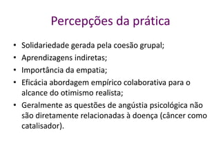 Percepções da prática
• Solidariedade gerada pela coesão grupal;
• Aprendizagens indiretas;
• Importância da empatia;
• Eficácia abordagem empírico colaborativa para o
alcance do otimismo realista;
• Geralmente as questões de angústia psicológica não
são diretamente relacionadas à doença (câncer como
catalisador).
 