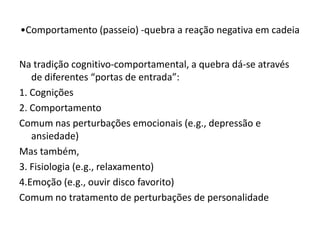 Na tradição cognitivo-comportamental, a quebra dá-se através
de diferentes “portas de entrada”:
1. Cognições
2. Comportamento
Comum nas perturbações emocionais (e.g., depressão e
ansiedade)
Mas também,
3. Fisiologia (e.g., relaxamento)
4.Emoção (e.g., ouvir disco favorito)
Comum no tratamento de perturbações de personalidade
•Comportamento (passeio) -quebra a reação negativa em cadeia
 