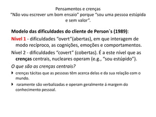 Modelo das dificuldades do cliente de Person´s (1989):
Nível 1 - dificuldades “overt”(abertas), em que interagem de
modo recíproco, as cognições, emoções e comportamentos.
Nível 2 - dificuldades “covert” (cobertas). É a este nível que as
crenças centrais, nucleares operam (e.g., “sou estúpido”).
O que são as crenças centrais?
 crenças tácitas que as pessoas têm acerca delas e da sua relação com o
mundo.
 raramente são verbalizadas e operam geralmente á margem do
conhecimento pessoal.
Pensamentos e crenças
“Não vou escrever um bom ensaio” porque “sou uma pessoa estúpida
e sem valor”.
 