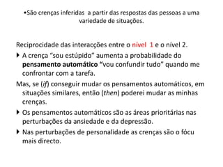Reciprocidade das interacções entre o nível 1 e o nível 2.
 A crença “sou estúpido” aumenta a probabilidade do
pensamento automático “vou confundir tudo” quando me
confrontar com a tarefa.
Mas, se (if) conseguir mudar os pensamentos automáticos, em
situações similares, então (then) poderei mudar as minhas
crenças.
 Os pensamentos automáticos são as áreas prioritárias nas
perturbações da ansiedade e da depressão.
 Nas perturbações de personalidade as crenças são o fócu
mais directo.
•São crenças inferidas a partir das respostas das pessoas a uma
variedade de situações.
 