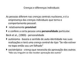 As pessoas diferem nas crenças centrais nucleares, e é a
onipresença das crenças individuais que torna o
comportamento pessoal:
 relativamente previsível
 e confere a certa pessoa uma personalidade particular.
Beck et al., (1983) - personalidade
 autónoma - baseia o sentido de auto-identidade nas suas
realizações e terá uma crença central do tipo “Se não estiver
no topo então sou um falhado”
 sociotrópica - crença que necessita da aprovação dos outros
“Não sou ninguém se não receber aprovação dos outros”
Crenças e diferenças individuais
 