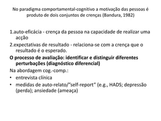 1.auto-eficácia - crença da pessoa na capacidade de realizar uma
acção
2.expectativas de resultado - relaciona-se com a crença que o
resultado é o esperado.
O processo de avaliação: identificar e distinguir diferentes
perturbações (diagnóstico diferencial)
Na abordagem cog.-comp.:
• entrevista clínica
• medidas de auto-relato/”self-report” (e.g., HADS; depressão
(perda); ansiedade (ameaça)
No paradigma comportamental-cognitivo a motivação das pessoas é
produto de dois conjuntos de crenças (Bandura, 1982)
 