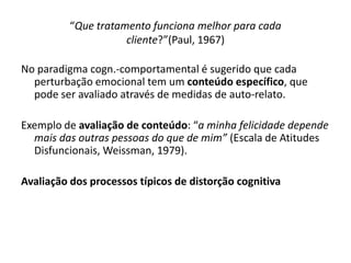 No paradigma cogn.-comportamental é sugerido que cada
perturbação emocional tem um conteúdo específico, que
pode ser avaliado através de medidas de auto-relato.
Exemplo de avaliação de conteúdo: “a minha felicidade depende
mais das outras pessoas do que de mim” (Escala de Atitudes
Disfuncionais, Weissman, 1979).
Avaliação dos processos típicos de distorção cognitiva
“Que tratamento funciona melhor para cada
cliente?”(Paul, 1967)
 