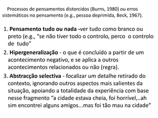 1. Pensamento tudo ou nada -ver tudo como branco ou
preto (e.g., “se não tiver todo o controlo, perco o controlo
de tudo”
2. Hipergeneralização - o que é concluído a partir de um
acontecimento negativo, e se aplica a outros
acontecimentos relacionados ou não (regra).
3. Abstracção selectiva - focalizar um detalhe retirado do
contexto, ignorando outros aspectos mais salientes da
situação, apoiando a totalidade da experiência com base
nesse fragmento “a cidade estava cheia, foi horrível,..ah
sim encontrei alguns amigos...mas foi tão mau na cidade”
Processos de pensamentos distorcidos (Burns, 1980) ou erros
sistemáticos no pensamento (e.g., pessoa deprimida, Beck, 1967).
 
