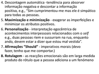 4. Descontagem automática -tendência para absorver
informação negativa e descontar a informação
positiva, e.g., “Sim cumprimentou-me mas ele é simpático
para todas as pessoas.
5. Maximização e minimização - exagerar as imperfeições e
minimizar os atributos positivos.
6. Personalização - interpretação egocêntrica de
acontecimentos interpessoais relacionados com o self
e.g., duas pessoas riem e sussurram na rua, enquanto
ando, devem estar a dizer que estou mal vestida”.
7. Afirmações “Should” - imperativos morais (devo
fazer, tenho que me comportar.)
8. Rotulagem - as reacções emocionais são em larga medida
produto do rótulo que a pessoa adiciona a um fenómeno
 