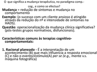 Mudança = redução de sintomas e mudança no
comportamento
Exemplo: (o sucesso com um cliente ansioso é atingido
através da redução do nº e intensidade de sintomas na
HADS).
Questão: operacionalização da mudança clínica significativa?
(pós-testes grupos normativos, disfuncionais).
Características comuns às terapias cognitivo-
comportamentais:
1. Racional planeado - É a interpretação de um
acontecimento (B) que mais influencia a resposta emocional
(C) e não o evento/estímulo(A) per se (e.g., mente v.s.
máquina fotográfica)
O que significa a mudança terapêutica, no paradigma comp.-
cog., e como se efectua?
 