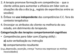 2. A terapia promove formação em competências - que o
cliente utiliza para aumentar a eficácia em lidar com as
situações do dia a dia (e.g., registo de experiências entre as
sessões)
3. Ênfase no uso independente das competências C.C. fora do
contexto terapêutico
4. Encorajar os atributos do cliente na melhoria do seu
estado, em detrimento do terapeuta.
Categorização das terapias comportamental-cognitivas
• Competências para lidar com (Coping skills) :
a) auto-verbalização ou instrução
b) comportamento resultante
(e.g.,depressão, asserção, crença “nunca vou expressar as minhas
necessidades)
 