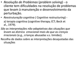 • Resolução de Problemas (problem solving) - o
cliente tem dificuldades na resolução de problemas
que levam à manutenção e desenvolvimento da
perturbação.
• Reestruturação cognitiva ( Cognitive restructuring) -
a) terapia cognitiva (cognitive therapy /CT; Beck et
al., 1979).
São as interpretações não adaptativas das situações que
levam ao distress emocional mais do que as crenças
irracionais (e.g., crianças abusadas v.s. timidez).
Recolha de dados sobre as interpretações desajustadas das
situações
 