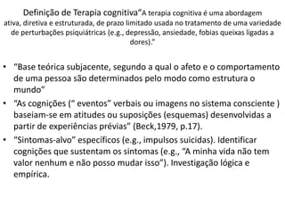 • “Base teórica subjacente, segundo a qual o afeto e o comportamento
de uma pessoa são determinados pelo modo como estrutura o
mundo”
• “As cognições (“ eventos” verbais ou imagens no sistema consciente )
baseiam-se em atitudes ou suposições (esquemas) desenvolvidas a
partir de experiências prévias” (Beck,1979, p.17).
• “Sintomas-alvo” específicos (e.g., impulsos suicidas). Identificar
cognições que sustentam os sintomas (e.g., “A minha vida não tem
valor nenhum e não posso mudar isso”). Investigação lógica e
empírica.
Definição de Terapia cognitiva“A terapia cognitiva é uma abordagem
ativa, diretiva e estruturada, de prazo limitado usada no tratamento de uma variedade
de perturbações psiquiátricas (e.g., depressão, ansiedade, fobias queixas ligadas a
dores).”
 