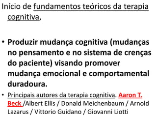Início de fundamentos teóricos da terapia
cognitiva,
• Produzir mudança cognitiva (mudanças
no pensamento e no sistema de crenças
do paciente) visando promover
mudança emocional e comportamental
duradoura.
• Principais autores da terapia cognitiva. Aaron T.
Beck /Albert Ellis / Donald Meichenbaum / Arnold
Lazarus / Vittorio Guidano / Giovanni Liotti
 