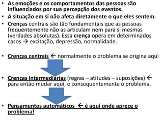 • As emoções e os comportamentos das pessoas são
influenciados por sua percepção dos eventos.
• A situação em si não afeta diretamente o que eles sentem.
• Crenças centrais são tão fundamentais que as pessoas
frequentemente não as articulam nem para si mesmas
(verdades absolutas). Essa crença opera em determinados
casos  excitação, depressão, normalidade.
• Crenças centrais  normalmente o problema se origina aqui
• Crenças intermediárias (regras – atitudes – suposições) 
para então mudar aqui, e consequentemente o problema.
• Pensamentos automáticos  é aqui onde aprece o
problema!
 