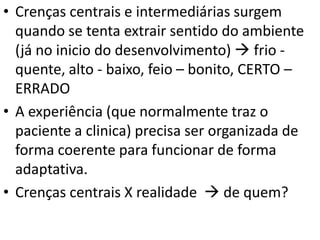 • Crenças centrais e intermediárias surgem
quando se tenta extrair sentido do ambiente
(já no inicio do desenvolvimento)  frio -
quente, alto - baixo, feio – bonito, CERTO –
ERRADO
• A experiência (que normalmente traz o
paciente a clinica) precisa ser organizada de
forma coerente para funcionar de forma
adaptativa.
• Crenças centrais X realidade  de quem?
 