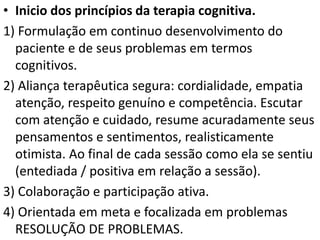 • Inicio dos princípios da terapia cognitiva.
1) Formulação em continuo desenvolvimento do
paciente e de seus problemas em termos
cognitivos.
2) Aliança terapêutica segura: cordialidade, empatia
atenção, respeito genuíno e competência. Escutar
com atenção e cuidado, resume acuradamente seus
pensamentos e sentimentos, realisticamente
otimista. Ao final de cada sessão como ela se sentiu
(entediada / positiva em relação a sessão).
3) Colaboração e participação ativa.
4) Orientada em meta e focalizada em problemas
RESOLUÇÃO DE PROBLEMAS.
 