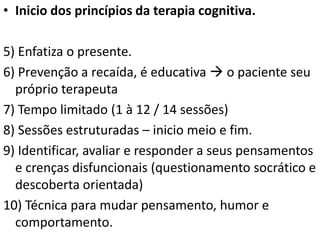 • Inicio dos princípios da terapia cognitiva.
5) Enfatiza o presente.
6) Prevenção a recaída, é educativa  o paciente seu
próprio terapeuta
7) Tempo limitado (1 à 12 / 14 sessões)
8) Sessões estruturadas – inicio meio e fim.
9) Identificar, avaliar e responder a seus pensamentos
e crenças disfuncionais (questionamento socrático e
descoberta orientada)
10) Técnica para mudar pensamento, humor e
comportamento.
 