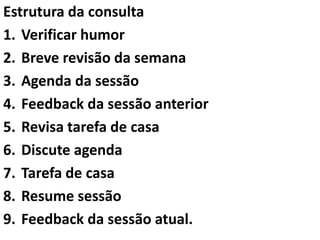 Estrutura da consulta
1. Verificar humor
2. Breve revisão da semana
3. Agenda da sessão
4. Feedback da sessão anterior
5. Revisa tarefa de casa
6. Discute agenda
7. Tarefa de casa
8. Resume sessão
9. Feedback da sessão atual.
 
