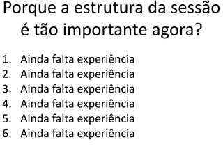 Porque a estrutura da sessão
é tão importante agora?
1. Ainda falta experiência
2. Ainda falta experiência
3. Ainda falta experiência
4. Ainda falta experiência
5. Ainda falta experiência
6. Ainda falta experiência
 