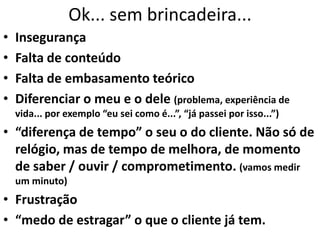 Ok... sem brincadeira...
• Insegurança
• Falta de conteúdo
• Falta de embasamento teórico
• Diferenciar o meu e o dele (problema, experiência de
vida... por exemplo “eu sei como é...”, “já passei por isso...”)
• “diferença de tempo” o seu o do cliente. Não só de
relógio, mas de tempo de melhora, de momento
de saber / ouvir / comprometimento. (vamos medir
um minuto)
• Frustração
• “medo de estragar” o que o cliente já tem.
 