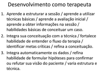 Desenvolvimento como terapeuta
1. Aprende a estruturar a sessão / aprende a utilizar
técnicas básicas / aprende a avaliação inicial /
aprende a obter informações na sessão /
habilidades básicas de conceituar um caso.
2. Integra sua conceituação com a técnica / fortalece
habilidade de entender o fluxo da terapia /
identificar metas críticas / refina a conceituação.
3. Integra automaticamente os dados / refina
habilidade de formular hipóteses para confirmar
ou refutar sua visão do paciente / varia estrutura e
técnica.
 