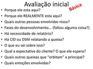 Avaliação inicial
• Porque ele esta aqui?
• Porque ele REALMENTE esta aqui?
• Quais outras pessoas envolvidas nisso?
• Fases do desenvolvimento... (faltou alguma coisa?)
• Há necessidade de relatório?
• Há CID ou DSM relatando a queixa?
• O que eu sei sobre isso?
• Qual a expectativa do cliente? O que ele espera?
• Quais outras queixas que “orbitam” a principal?
• Quais emoções envolvidas?
 
