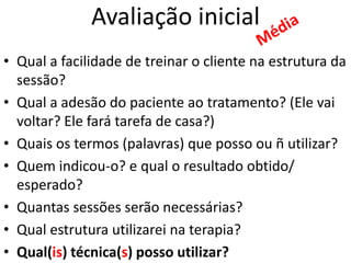 Avaliação inicial
• Qual a facilidade de treinar o cliente na estrutura da
sessão?
• Qual a adesão do paciente ao tratamento? (Ele vai
voltar? Ele fará tarefa de casa?)
• Quais os termos (palavras) que posso ou ñ utilizar?
• Quem indicou-o? e qual o resultado obtido/
esperado?
• Quantas sessões serão necessárias?
• Qual estrutura utilizarei na terapia?
• Qual(is) técnica(s) posso utilizar?
 