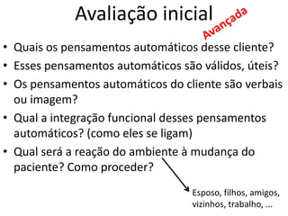 • Quais os pensamentos automáticos desse cliente?
• Esses pensamentos automáticos são válidos, úteis?
• Os pensamentos automáticos do cliente são verbais
ou imagem?
• Qual a integração funcional desses pensamentos
automáticos? (como eles se ligam)
• Qual será a reação do ambiente à mudança do
paciente? Como proceder?
Avaliação inicial
Esposo, filhos, amigos,
vizinhos, trabalho, ...
 