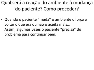 Qual será a reação do ambiente à mudança
do paciente? Como proceder?
• Quando o paciente “muda” o ambiente o força a
voltar o que era ou não o aceita mais...
Assim, algumas vezes o paciente “precisa” do
problema para continuar bem.
 