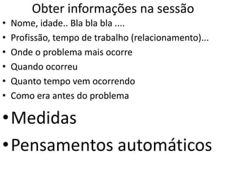 Obter informações na sessão
• Nome, idade.. Bla bla bla ....
• Profissão, tempo de trabalho (relacionamento)...
• Onde o problema mais ocorre
• Quando ocorreu
• Quanto tempo vem ocorrendo
• Como era antes do problema
•Medidas
•Pensamentos automáticos
 