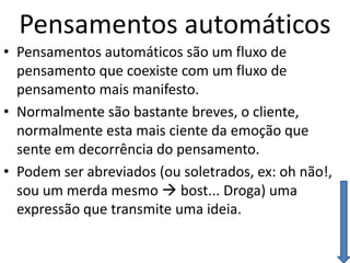 Pensamentos automáticos
• Pensamentos automáticos são um fluxo de
pensamento que coexiste com um fluxo de
pensamento mais manifesto.
• Normalmente são bastante breves, o cliente,
normalmente esta mais ciente da emoção que
sente em decorrência do pensamento.
• Podem ser abreviados (ou soletrados, ex: oh não!,
sou um merda mesmo  bost... Droga) uma
expressão que transmite uma ideia.
 