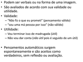 • Podem ser verbais ou na forma de uma imagem.
• São avaliados de acordo com sua validade ou
utilidade.
• Validade:
– “Não fiz o que eu prometi” (pensamento válido)
– “sou uma má pessoa por isso” (não válido)
• Utilidade:
– Vou terminar isso de madrugada (útil)
– Não vou dar conta (não útil pois é seguido de um útil)
• Pensamentos automáticos surgem
espontaneamente e são aceitos como
verdadeiros, sem reflexão ou avaliação.
 