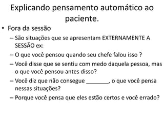 Explicando pensamento automático ao
paciente.
• Fora da sessão
– São situações que se apresentam EXTERNAMENTE A
SESSÃO ex:
– O que você pensou quando seu chefe falou isso ?
– Você disse que se sentiu com medo daquela pessoa, mas
o que você pensou antes disso?
– Você diz que não consegue _______, o que você pensa
nessas situações?
– Porque você pensa que eles estão certos e você errado?
 