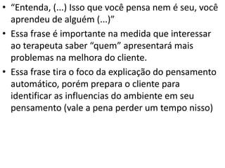 • “Entenda, (...) Isso que você pensa nem é seu, você
aprendeu de alguém (...)”
• Essa frase é importante na medida que interessar
ao terapeuta saber “quem” apresentará mais
problemas na melhora do cliente.
• Essa frase tira o foco da explicação do pensamento
automático, porém prepara o cliente para
identificar as influencias do ambiente em seu
pensamento (vale a pena perder um tempo nisso)
 