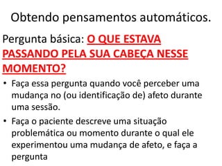 Obtendo pensamentos automáticos.
• Faça essa pergunta quando você perceber uma
mudança no (ou identificação de) afeto durante
uma sessão.
• Faça o paciente descreve uma situação
problemática ou momento durante o qual ele
experimentou uma mudança de afeto, e faça a
pergunta
Pergunta básica: O QUE ESTAVA
PASSANDO PELA SUA CABEÇA NESSE
MOMENTO?
 