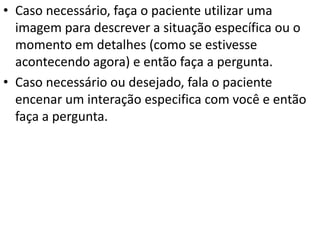 • Caso necessário, faça o paciente utilizar uma
imagem para descrever a situação específica ou o
momento em detalhes (como se estivesse
acontecendo agora) e então faça a pergunta.
• Caso necessário ou desejado, fala o paciente
encenar um interação especifica com você e então
faça a pergunta.
 