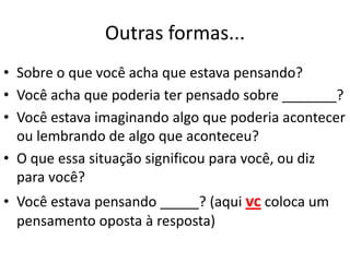 Outras formas...
• Sobre o que você acha que estava pensando?
• Você acha que poderia ter pensado sobre _______?
• Você estava imaginando algo que poderia acontecer
ou lembrando de algo que aconteceu?
• O que essa situação significou para você, ou diz
para você?
• Você estava pensando _____? (aqui vc coloca um
pensamento oposta à resposta)
 
