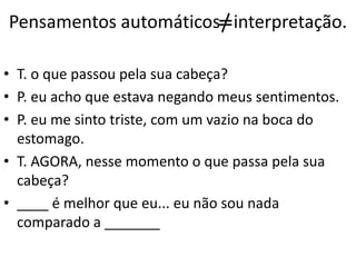 Pensamentos automáticos interpretação.
• T. o que passou pela sua cabeça?
• P. eu acho que estava negando meus sentimentos.
• P. eu me sinto triste, com um vazio na boca do
estomago.
• T. AGORA, nesse momento o que passa pela sua
cabeça?
• ____ é melhor que eu... eu não sou nada
comparado a _______
 