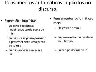 Pensamentos automáticos implícitos no
discurso.
• Expressões implícitas
– Eu acho que estava
imaginando se ele gosta de
mim.
– Eu não sei se posso procurar
o professor seria uma perda
de tempo.
– Eu não poderia começar a
ler.
• Pensamentos automáticos
reais
– Ele gosta de mim?
– Eu provavelmente perderei
meu tempo.
– Eu não posso fazer isso.
 
