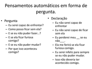 Pensamentos automáticos em forma de
pergunta.
• Pergunta
– Eu serei capaz de enfrentar?
– Como posso ficar sem ela?
– E se eu não puder fazer...?
– E se ela ficar furiosa
comigo?
– E se eu não puder mudar?
– Por que isso aconteceu
comigo?
• Declaração
– Eu não serei capaz de
enfrentar
– Eu não serei capaz de ficar
sem ela
– Eu perderei meu __ se eu
não___.
– Ela me ferirá se ela ficar
furiosa comigo.
– Eu serei infeliz para sempre
se eu não puder mudar.
– Isso não deveria ter
acontecido comigo.
 