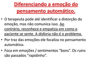 Diferenciando a emoção do
pensamento automático.
• O terapeuta pode até identificar a distorção da
emoção, mas não comunica isso. Ao
contrário, reconhece e empatiza em como o
paciente se sente. A disforia não é o problema.
• Por traz das emoções ele focaliza no pensamento
automático.
• Foca em emoções / sentimentos “bons”. Os ruins
são passados “rapidinho”.
 