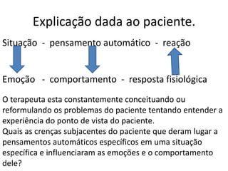 Explicação dada ao paciente.
Situação - pensamento automático - reação
Emoção - comportamento - resposta fisiológica
O terapeuta esta constantemente conceituando ou
reformulando os problemas do paciente tentando entender a
experiência do ponto de vista do paciente.
Quais as crenças subjacentes do paciente que deram lugar a
pensamentos automáticos específicos em uma situação
específica e influenciaram as emoções e o comportamento
dele?
 
