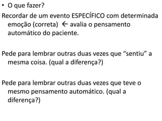 • O que fazer?
Recordar de um evento ESPECÍFICO com determinada
emoção (correta)  avalia o pensamento
automático do paciente.
Pede para lembrar outras duas vezes que “sentiu” a
mesma coisa. (qual a diferença?)
Pede para lembrar outras duas vezes que teve o
mesmo pensamento automático. (qual a
diferença?)
 