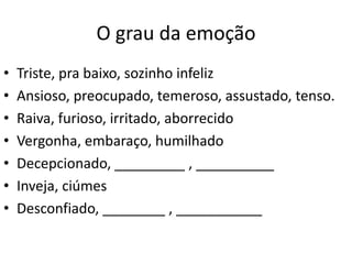 O grau da emoção
• Triste, pra baixo, sozinho infeliz
• Ansioso, preocupado, temeroso, assustado, tenso.
• Raiva, furioso, irritado, aborrecido
• Vergonha, embaraço, humilhado
• Decepcionado, _________ , __________
• Inveja, ciúmes
• Desconfiado, ________ , ___________
 