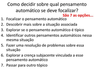 Como decidir sobre qual pensamento
automático se deve focalizar?
1. Focalizar o pensamento automático
2. Descobrir mais sobre a situação associada
3. Explorar se o pensamento automático é típico
4. Identificar outros pensamentos automáticos nessa
mesma situação
5. Fazer uma resolução de problemas sobre essa
situação
6. Explorar a crença subjacente vinculada a esse
pensamento automático
7. Passar para outro tópico
São 7 as opções...
 