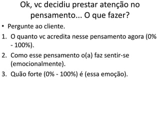 Ok, vc decidiu prestar atenção no
pensamento... O que fazer?
• Pergunte ao cliente.
1. O quanto vc acredita nesse pensamento agora (0%
- 100%).
2. Como esse pensamento o(a) faz sentir-se
(emocionalmente).
3. Quão forte (0% - 100%) é (essa emoção).
 