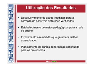 Utilização dos Resultados
• Desenvolvimento de ações imediatas para a
correção de possíveis distorções verificadas;
• Estabelecimento de metas pedagógicas para a rede
de ensino;
• Investimento em medidas que garantam melhor
aprendizado;
• Planejamento de cursos de formação continuada
para os professores.
 