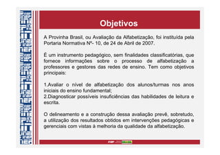 A Provinha Brasil, ou Avaliação da Alfabetização, foi instituída pela
Portaria Normativa Nº- 10, de 24 de Abril de 2007.
É um instrumento pedagógico, sem finalidades classificatórias, que
fornece informações sobre o processo de alfabetização a
professores e gestores das redes de ensino. Tem como objetivos
principais:
1.Avaliar o nível de alfabetização dos alunos/turmas nos anos
iniciais do ensino fundamental;
2.Diagnosticar possíveis insuficiências das habilidades de leitura e
escrita.
O delineamento e a construção dessa avaliação prevê, sobretudo,
a utilização dos resultados obtidos em intervenções pedagógicas e
gerenciais com vistas à melhoria da qualidade da alfabetização.
Objetivos
 