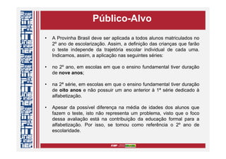 Público-Alvo
• A Provinha Brasil deve ser aplicada a todos alunos matriculados no
2º ano de escolarização. Assim, a definição das crianças que farão
o teste independe da trajetória escolar individual de cada uma.
Indicamos, assim, a aplicação nas seguintes séries:
• no 2º ano, em escolas em que o ensino fundamental tiver duração
de nove anos;
• na 2ª série, em escolas em que o ensino fundamental tiver duração
de oito anos e não possuir um ano anterior à 1ª série dedicado à
alfabetização.
• Apesar da possível diferença na média de idades dos alunos que
fazem o teste, isto não representa um problema, visto que o foco
dessa avaliação está na contribuição da educação formal para a
alfabetização. Por isso, se tomou como referência o 2º ano de
escolaridade.
 