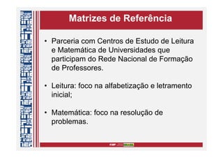 Matrizes de Referência
• Parceria com Centros de Estudo de Leitura
e Matemática de Universidades que
participam do Rede Nacional de Formação
de Professores.
• Leitura: foco na alfabetização e letramento
inicial;
• Matemática: foco na resolução de
problemas.
 