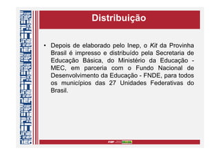 Distribuição
• Depois de elaborado pelo Inep, o Kit da Provinha
Brasil é impresso e distribuído pela Secretaria de
Educação Básica, do Ministério da Educação -
MEC, em parceria com o Fundo Nacional de
Desenvolvimento da Educação - FNDE, para todos
os municípios das 27 Unidades Federativas do
Brasil.
 