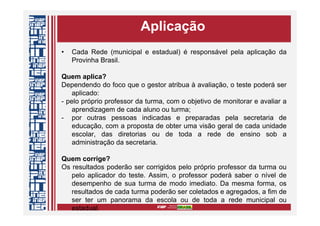 Aplicação
• Cada Rede (municipal e estadual) é responsável pela aplicação da
Provinha Brasil.
Quem aplica?
Dependendo do foco que o gestor atribua à avaliação, o teste poderá ser
aplicado:
- pelo próprio professor da turma, com o objetivo de monitorar e avaliar a
aprendizagem de cada aluno ou turma;
- por outras pessoas indicadas e preparadas pela secretaria de
educação, com a proposta de obter uma visão geral de cada unidade
escolar, das diretorias ou de toda a rede de ensino sob a
administração da secretaria.
Quem corrige?
Os resultados poderão ser corrigidos pelo próprio professor da turma ou
pelo aplicador do teste. Assim, o professor poderá saber o nível de
desempenho de sua turma de modo imediato. Da mesma forma, os
resultados de cada turma poderão ser coletados e agregados, a fim de
ser ter um panorama da escola ou de toda a rede municipal ou
estadual.
 