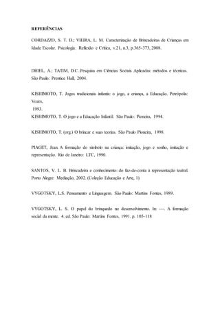 REFERÊNCIAS
CORDAZZO, S. T. D.; VIEIRA, L. M. Caracterização de Brincadeiras de Crianças em
Idade Escolar. Psicologia: Reflexão e Crítica, v.21, n.3, p.365-373, 2008.
DHIEL, A.; TATIM, D.C..Pesquisa em Ciências Sociais Aplicadas: métodos e técnicas.
São Paulo: Prentice Hall, 2004.
KISHIMOTO, T. Jogos tradicionais infantis: o jogo, a criança, a Educação. Petrópolis:
Vozes,
1993.
KISHIMOTO, T. O jogo e a Educação Infantil. São Paulo: Pioneira, 1994.
KISHIMOTO, T. (org.) O brincar e suas teorias. São Paulo Pioneira, 1998.
PIAGET, Jean. A formação do símbolo na criança: imitação, jogo e sonho, imitação e
representação. Rio de Janeiro: LTC, 1990.
SANTOS, V. L. B. Brincadeira e conhecimento: do faz-de-conta à representação teatral.
Porto Alegre: Mediação, 2002. (Coleção Educação e Arte, 1)
VYGOTSKY, L.S. Pensamento e Linguagem. São Paulo: Martins Fontes, 1989.
VYGOTSKY, L. S. O papel do brinquedo no desenvolvimento. In: ---. A formação
social da mente. 4. ed. São Paulo: Martins Fontes, 1991. p. 105-118
 